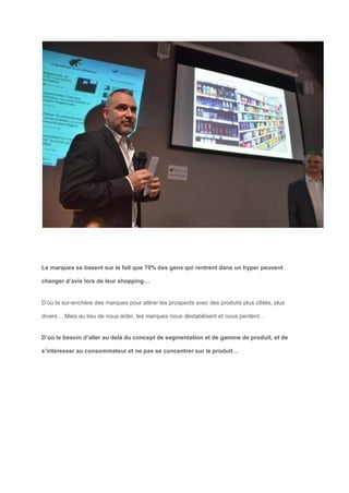 Le marques se basent sur le fait que 70% des gens qui rentrent dans un hyper peuvent
changer d’avis lors de leur shopping…
D’où la sur-enchère des marques pour attirer les prospects avec des produits plus ciblés, plus
divers… Mais au lieu de nous aider, les marques nous déstabilisent et nous perdent…
D’où le besoin d’aller au delà du concept de segmentation et de gamme de produit, et de
s’intéresser au consommateur et ne pas se concentrer sur le produit…
 