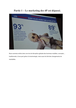 Partie 1 – Le marketing des 4P est dépassé.
Nous sommes entrés dans une ère de disruption globale des business modèles, concepts…
traditionnels, d’une part grâce à la technologie, mais aussi du fait des changements de
mentalités.
 