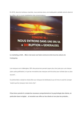 En 2016, dans de nombreux marchés, nous sommes dans une inadéquation partielle entre le client et
les offres, car il y à une insatisfaction des consommateurs
Le marketing a failli… Mais c’est aussi une faute commune entre tous les acteurs de
l’entreprise.
Les marques sont challengées, 89% des personnes pensent payer plus cher juste pour une marque
(sans autre justification), et que les innovations des marques sont là surtout pour acheter plus ou plus
souvent…
Ce phénomène a laissé le champ libre aux marques de distributeurs qui ont mis en avant le concept
“autant que les marques mais moins cher”.
Il faut donc prendre le compte les nouveaux comportements et la psychologie des clients, en
particulier dans le digital… et recentrer ses offre sur les clients et non plus les produits…
 
