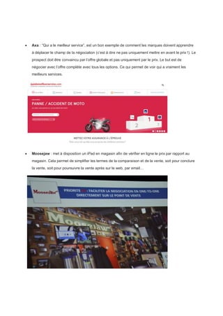  Axa : “Qui a le meilleur service”, est un bon exemple de comment les marques doivent apprendre
à déplacer le champ de la négociation (c’est à dire ne pas uniquement mettre en avant le prix !). Le
prospect doit être convaincu par l’offre globale et pas uniquement par le prix. Le but est de
négocier avec l’offre complète avec tous les options. Ce qui permet de voir qui a vraiment les
meilleurs services.
 Moosejaw : met à disposition un iPad en magasin afin de vérifier en ligne le prix par rapport au
magasin. Cela permet de simplifier les termes de la comparaison et de la vente, soit pour conclure
la vente, soit pour poursuivre la vente après sur le web, par email…
 