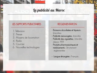 
LES SUPPORTS PUBLICITAIRES
1. Télévision
2. Presse
3. Moyens de locomotion
4. Radio
5. Courrier
6. Nouvelles technologies
REGLEMENTATION
- Boissons alcoolisées et liqueurs :
Interdites
- Publicité mensongère : Interdite
- Publicité des cigarettes : Interdite
depuis 1991
- Produits pharmaceutiques et
médicaments : Strictement
réglementée
- Langue étrangère : Français
 