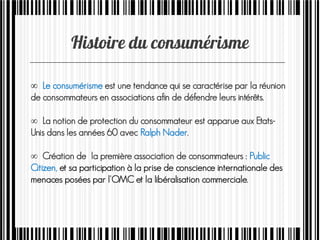  Le consumérisme est une tendance qui se caractérise par la réunion
de consommateurs en associations afin de défendre leurs intérêts.
 La notion de protection du consommateur est apparue aux Etats-
Unis dans les années 60 avec Ralph Nader.
 Création de la première association de consommateurs : Public
Citizen, et sa participation à la prise de conscience internationale des
menaces posées par l'OMC et la libéralisation commerciale.
 
