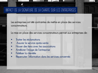 Les entreprises ont été contraintes de mettre en place des services
consommateurs.
La mise en place des services consommateurs permet aux entreprises de :
 Traiter les réclamations
 Assurer le service après-vente
 Nouer des liens avec les associations
 Améliorer l’image de l’entreprise
 Fidéliser la clientèle
 Répercuter l’information dans les services concernés
 