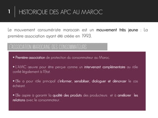 1 HISTORIQUE DES APC AU MAROC
Le mouvement consumériste marocain est un mouvement très jeune : La
première association ayant été créée en 1993.
 Première association de protection du consommateur au Maroc.
 L'AMC œuvre pour être perçue comme un intervenant complémentaire au rôle
confié légalement à l'Etat.
 Elle a pour rôle principal d'informer, sensibiliser, dialoguer et dénoncer le cas
échéant.
 Elle aspire à garantir la qualité des produits des producteurs et à améliorer les
relations avec le consommateur.
’
 