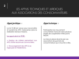 LES APPUIS TECHNIQUES ET JURIDIQUES
AUX ASSOCIATIONS DES CONSOMMATEURS
La loi 31.08 est venue pour reconnaître
et soutenir les APC marocaines dans la
réalisation de leurs missions.
Les apports de la loi 31.08 :
 Fixation de critères permettant aux
APC d’être reconnues comme telles.
 Encouragement des APC à se
regrouper en Fédérations.
Participation du mouvement
consumériste marocain dans plusieurs
projets de coopération initiés par le
MICNT.
La mise en place récente par ces
associations de guichets de
consommateurs qui a touché 6 villes.
2
 