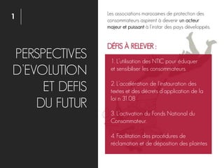 1
PERSPECTIVES
D’EVOLUTION
ET DEFIS
DU FUTUR
1. L’utilisation des NTIC pour éduquer
et sensibiliser les consommateurs.
2. L’accélération de l'instauration des
textes et des décrets d'application de la
loi n 31.08
3. L’activation du Fonds National du
Consommateur.
4. Facilitation des procédures de
réclamation et de déposition des plaintes
DÉFIS À RELEVER :
Les associations marocaines de protection des
consommateurs aspirent à devenir un acteur
majeur et puissant à l'instar des pays développés.
 