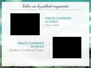 Vidéos sur la publicité comparative
PUBLICITE COMPARATIVE
AU MAROC
Omo vs Ariel
PUBLICITE COMPARATIVE
EN FRANCE
Carrefour vs Auchan et E. Leclerc
 