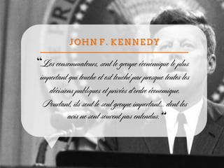 Les consommateurs, sont le groupe économique le plus
important qui touche et est touché par presque toutes les
décisions publiques et privées d’ordre économique.
Pourtant, ils sont le seul groupe important... dont les
avis ne sont souvent pas entendus.
 