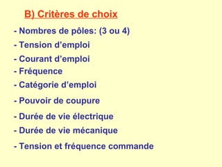 B) Critères de choix
- Nombres de pôles: (3 ou 4)
- Tension d’emploi
- Courant d’emploi
- Fréquence
- Catégorie d’emploi
- Pouvoir de coupure
- Durée de vie électrique
- Durée de vie mécanique
- Tension et fréquence commande
 