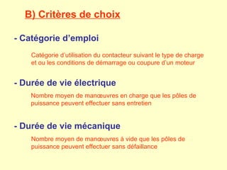 B) Critères de choix

- Catégorie d’emploi
    Catégorie d’utilisation du contacteur suivant le type de charge
    et ou les conditions de démarrage ou coupure d’un moteur


- Durée de vie électrique
    Nombre moyen de manœuvres en charge que les pôles de
    puissance peuvent effectuer sans entretien


- Durée de vie mécanique
    Nombre moyen de manœuvres à vide que les pôles de
    puissance peuvent effectuer sans défaillance
 
