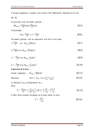 ETUDE D’UN CONTACTEUR CHAPITRE II
Chemlel madjdoub Page 19
L’énergie magnétique s’exprime sous la forme d’une différentielle dépendant de 𝑥 et du
flux .
On peut alors écrire de manière générale :
𝑑𝑊𝑚𝑎𝑔 =(
𝑊 𝑚𝑎𝑔
∂ϕ
)𝑑ϕ+(
𝑊 𝑚𝑎𝑔
∂x
)𝑑𝑥 
C'est-à-dire :
Ni(t) =
𝑊 𝑚𝑎𝑔
∂ϕ
et F=
𝑊 𝑚𝑎𝑔
∂x

De manière générale, voici les expressions de la force et du couple :
F=
𝑊 𝑚𝑎𝑔
∂x
avec 𝑊𝑚𝑎𝑔=
1
2
R(x) 𝜑2 
G=
𝑊 𝑚𝑎𝑔
∂x
avec 𝑊𝑚𝑎𝑔 =
1
2
R (ϕ) 𝜑2

F =-
𝑊 𝑚𝑎𝑔
∂x
avec 𝑊𝑚𝑎𝑔 =
1
2
L(x) 𝑖2

G =-
𝑊 𝑚𝑎𝑔
∂x
avec 𝑊𝑚𝑎𝑔 =
1
2
L (ϕ) 𝑖2

Expression de la force :
Energie magnétique : 𝑊𝑚𝑎𝑔 =
1
2
R(x) ϕ2

Réluctance 𝑅( 𝑥) = 𝑅 𝐶𝑀 + 𝑅 𝑒=
1
𝜇0
𝑥
𝑠
+
1
𝜇 𝑟 𝜇0
1
𝑠

La réluctance 𝑅 𝐶𝑀 est indépendante de x,
Donc:
F =
𝑊 𝑚𝑎𝑔
𝜕𝑥
=
1
2
𝜕
𝜕𝑥
[
1
𝜇0
𝑥
𝑠
𝜙2
]=
1
2
𝜙2
𝑠 𝜇0
=
1
2
𝐵 2 𝑆
𝜇0

L’effort (force portante) développé sur la partie mobile est donc :
F =
B 2 𝑆
2 μ0
(




 