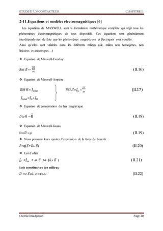 ETUDE D’UN CONTACTEUR CHAPITRE II
Chemlel madjdoub Page 20
2-11.Equations et modèles électromagnétiques [6]
Les équations de MAXWELL sont la formulation mathématique complète qui régit tous les
phénomènes électromagnétiques de tous dispositifs. Ces équations sont généralement
interdépendantes de faite que les phénomènes magnétiques et électriques sont couplés.
Ainsi qu’elles sont valables dans les différents milieux (air, milieu non homogènes, non
linéaires et anisotropes…)
 Equation de Maxwell-Faraday
𝑅𝑜𝑡⃗⃗⃗⃗⃗⃗⃗⃗ 𝐸⃗⃗=-
∂B
∂t
⃗⃗⃗⃗

 Equation de Maxwell-Ampère
𝑅𝑜𝑡⃗⃗⃗⃗⃗⃗⃗⃗ 𝐻⃗⃗⃗= 𝐽⃗total 𝑅𝑜𝑡⃗⃗⃗⃗⃗⃗⃗⃗ 𝐻⃗⃗⃗=𝐽⃗C +
∂D
∂t
⃗⃗⃗⃗
(II.17)
𝐽⃗total=𝐽⃗C+𝐽⃗D
 Equation de conservation du flux magnétique
𝐷𝑖𝑣 𝐻⃗⃗⃗ =0⃗⃗ 
 Equation de Maxwell-Gauss
Di𝑣𝐷⃗⃗⃗ =𝜌 
 Nous pouvons leurs ajouter l’expression de la force de Lorentz :
𝐹⃗=q(𝐸⃗⃗+𝑢⃗⃗˄ 𝐵⃗⃗)
 Loi d’ohm
𝐽⃗C =𝐽⃗e𝑥 + 𝞂 𝐸⃗⃗ +𝞂 (𝑢⃗⃗˄ 𝐵⃗⃗
Lois constitutives des milieux
𝐷⃗⃗⃗ =𝜀 𝐸⃗⃗où, 𝜀= 𝜀0 𝜀 𝑟 
 