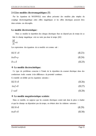 ETUDE D’UN CONTACTEUR CHAPITRE II
Chemlel madjdoub Page 21
2-12.les modèles électromagnétiques [7]
Par les équations de MAXWELL nous allons présenter des modèles plus simples du
couplage électromagnétique entre effets magnétiques et les effets électriques peuvent êtres
dans certains cas découplés.
Le modèle électrostatique:
Dans ce modèle la répartition des charges électriques fixes ne dépend pas de temps de ce
faite le champ magnétique crée ne varie pas dans le temps [60] :
∂B
∂t
⃗⃗⃗⃗
=0
Les expressions des équations de ce modèle est comme suit :
𝑅𝑜𝑡⃗⃗⃗⃗⃗⃗⃗⃗ 𝐸⃗⃗ =0⃗⃗ 
Di𝑣𝐷⃗⃗⃗=𝜌 
𝐷⃗⃗⃗=𝜀 𝐸⃗⃗ 
 Le modèle électrocinétique:
Ce type de problèmes concerne à l’étude de la répartition du courant électrique dans des
conducteurs isolés soumis à des différences de potentiel continues.
Ce modèle est définit par les équations suivantes :
𝑅𝑜𝑡⃗⃗⃗⃗⃗⃗⃗⃗ 𝐸⃗⃗=0⃗⃗ 
Di𝑣𝐽⃗=0⃗⃗ 
𝐽⃗ = 𝞂 𝐸⃗⃗ 
 Le modèle magnétostatique scalaire
Dans ce modèle, on suppose que les courants électriques soient nuls dans la pièce à étudier
et que les champs ne dépendent pas du temps, on obtient alors les relations suivantes :
𝑅𝑜𝑡⃗⃗⃗⃗⃗⃗⃗⃗ 𝐻⃗⃗⃗=0⃗⃗ 
Di𝑣𝐵⃗⃗ =0⃗⃗ 


 