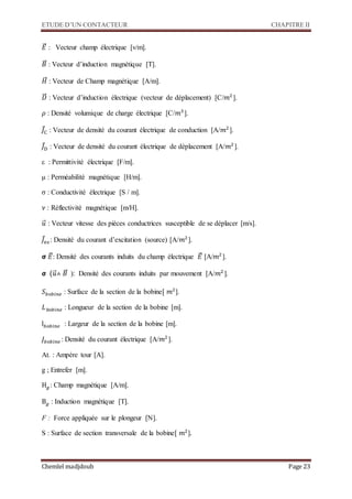 ETUDE D’UN CONTACTEUR CHAPITRE II
Chemlel madjdoub Page 23
𝐸⃗⃗ : Vecteur champ électrique [v/m].
𝐵⃗⃗ : Vecteur d’induction magnétique [T].
𝐻⃗⃗⃗ : Vecteur de Champ magnétique [A/m].
𝐷⃗⃗⃗ : Vecteur d’induction électrique (vecteur de déplacement) [C/𝑚2
].
𝜌 : Densité volumique de charge électrique [C/𝑚3
].
𝐽⃗C : Vecteur de densité du courant électrique de conduction [A/𝑚2
].
𝐽⃗D : Vecteur de densité du courant électrique de déplacement [A/𝑚2
].
ε : Permittivité électrique [F/m].
μ : Perméabilité magnétique [H/m].
σ : Conductivité électrique [S / m].
𝜈 : Réflectivité magnétique [m/H].
𝑢⃗⃗ : Vecteur vitesse des pièces conductrices susceptible de se déplacer [m/s].
𝐽⃗e𝑥: Densité du courant d’excitation (source) [A/𝑚2
].
𝞂 𝐸⃗⃗: Densité des courants induits du champ électrique 𝐸⃗⃗ [A/𝑚2
].
𝞂 (𝑢⃗⃗˄ 𝐵⃗⃗: Densité des courants induits par mouvement [A/𝑚2
].
𝑆 𝑏𝑜𝑏𝑖𝑛𝑒 : Surface de la section de la bobine[ 𝑚2
].
𝐿 𝑏𝑜𝑏𝑖𝑛𝑒 : Longueur de la section de la bobine [m].
l 𝑏𝑜𝑏𝑖𝑛𝑒 : Largeur de la section de la bobine [m].
𝐽𝑏𝑜𝑏𝑖𝑛𝑒 : Densité du courant électrique [A/𝑚2
].
At. : Ampère tour [A].
g ; Entrefer [m].
H 𝑔 : Champ magnétique [A/m].
B 𝑔 : Induction magnétique [T].
F : Force appliquée sur le plongeur [N].
S : Surface de section transversale de la bobine[ 𝑚2
].
 