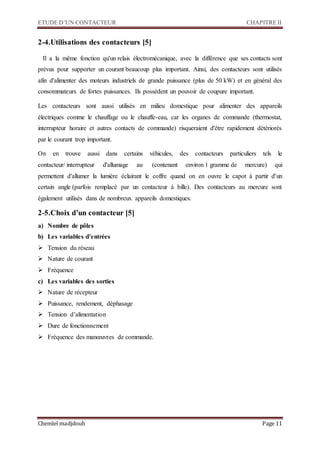 ETUDE D’UN CONTACTEUR CHAPITRE II
Chemlel madjdoub Page 11
2-4.Utilisations des contacteurs [5]
Il a la même fonction qu'un relais électromécanique, avec la différence que ses contacts sont
prévus pour supporter un courant beaucoup plus important. Ainsi, des contacteurs sont utilisés
afin d'alimenter des moteurs industriels de grande puissance (plus de 50 kW) et en général des
consommateurs de fortes puissances. Ils possèdent un pouvoir de coupure important.
Les contacteurs sont aussi utilisés en milieu domestique pour alimenter des appareils
électriques comme le chauffage ou le chauffe-eau, car les organes de commande (thermostat,
interrupteur horaire et autres contacts de commande) risqueraient d'être rapidement détériorés
par le courant trop important.
On en trouve aussi dans certains véhicules, des contacteurs particuliers tels le
contacteur/ interrupteur d'allumage au (contenant environ 1 gramme de mercure) qui
permettent d'allumer la lumière éclairant le coffre quand on en ouvre le capot à partir d'un
certain angle (parfois remplacé par un contacteur à bille). Des contacteurs au mercure sont
également utilisés dans de nombreux appareils domestiques.
2-5.Choix d’un contacteur [5]
a) Nombre de pôles
b) Les variables d’entrées
 Tension du réseau
 Nature de courant
 Fréquence
c) Les variables des sorties
 Nature de récepteur
 Puissance, rendement, déphasage
 Tension d’alimentation
 Dure de fonctionnement
 Fréquence des manœuvres de commande.
 