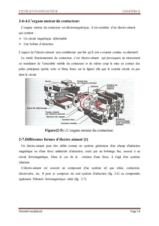 ETUDE D’UN CONTACTEUR CHAPITRE II
Chemlel madjdoub Page 14
2-6-4.L’organe moteurdu contacteur:
L’organe moteur du contacteur est électromagnétique, il est constitue d’un électro-aimant
qui contient :
 Un circuit magnétique déformable
 Une bobine d’attraction
L’aspect de l’électro-aimant sera conditionne par fait qu’il soit a courant continu ou alternatif.
Le mode fonctionnement du contacteur, c’est électro-aimant qui provoquera un mouvement
en translation de l’ensemble mobile du contacteur et de même coup la mise en contact des
pôles principaux (partie verte et bleue fonce sur la figure) afin que le courant circule ou pas
dans le circuit.
Figure(2-5) : L’organe moteur du contacteur.
2-7.Différentes formes d’électro aimant [1]
Un électro-aimant peut être défini comme un système générateur d'un champ d'induction
magnétique ou d'une force unilatérale d'attraction, créée par un bobinage fixe, associé à un
circuit ferromagnétique. Dans le cas de la création d'une force, il s'agit d'un système
réluctant.
L'électro-aimant est souvent un composant d'un système tel que relais, contacteur,
électrovalve, etc. Il peut se composer du seul système d'attraction (fig. 2.6) ou comprendre
également l'élément ferromagnétique attiré (fig. 2.7).
 