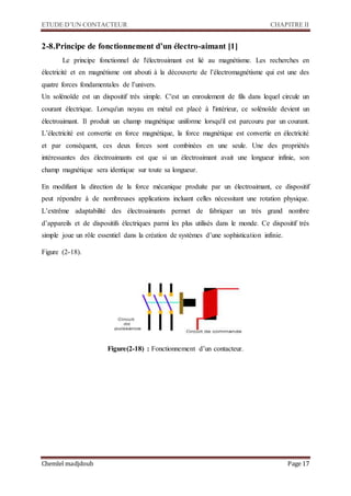ETUDE D’UN CONTACTEUR CHAPITRE II
Chemlel madjdoub Page 17
2-8.Principe de fonctionnement d’un électro-aimant [1]
Le principe fonctionnel de l'électroaimant est lié au magnétisme. Les recherches en
électricité et en magnétisme ont abouti à la découverte de l’électromagnétisme qui est une des
quatre forces fondamentales de l’univers.
Un solénoïde est un dispositif très simple. C'est un enroulement de fils dans lequel circule un
courant électrique. Lorsqu'un noyau en métal est placé à l'intérieur, ce solénoïde devient un
électroaimant. Il produit un champ magnétique uniforme lorsqu'il est parcouru par un courant.
L’électricité est convertie en force magnétique, la force magnétique est convertie en électricité
et par conséquent, ces deux forces sont combinées en une seule. Une des propriétés
intéressantes des électroaimants est que si un électroaimant avait une longueur infinie, son
champ magnétique sera identique sur toute sa longueur.
En modifiant la direction de la force mécanique produite par un électroaimant, ce dispositif
peut répondre à de nombreuses applications incluant celles nécessitant une rotation physique.
L’extrême adaptabilité des électroaimants permet de fabriquer un très grand nombre
d’appareils et de dispositifs électriques parmi les plus utilisés dans le monde. Ce dispositif très
simple joue un rôle essentiel dans la création de systèmes d’une sophistication infinie.
Figure (2-18).
Figure(2-18) : Fonctionnement d’un contacteur.
 