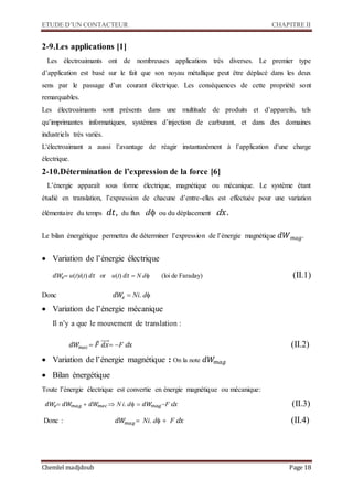 ETUDE D’UN CONTACTEUR CHAPITRE II
Chemlel madjdoub Page 18
2-9.Les applications [1]
Les électroaimants ont de nombreuses applications très diverses. Le premier type
d’application est basé sur le fait que son noyau métallique peut être déplacé dans les deux
sens par le passage d’un courant électrique. Les conséquences de cette propriété sont
remarquables.
Les électroaimants sont présents dans une multitude de produits et d’appareils, tels
qu’imprimantes informatiques, systèmes d’injection de carburant, et dans des domaines
industriels très variés.
L'électroaimant a aussi l’avantage de réagir instantanément à l’application d'une charge
électrique.
2-10.Détermination de l’expression de la force [6]
L’énergie apparaît sous forme électrique, magnétique ou mécanique. Le système étant
étudié en translation, l’expression de chacune d’entre-elles est effectuée pour une variation
élémentaire du temps 𝑑𝑡, du flux d ou du déplacement d 𝑥.
Le bilan énergétique permettra de déterminer l’expression de l’énergie magnétique 𝑑𝑊 𝑚𝑎𝑔.
 Variation de l’énergie électrique
𝑑𝑊𝑒u(t)i(t) 𝑑𝑡 or u(t) 𝑑𝑡 N d (loi de Faraday) 
Donc 𝑑𝑊𝑒 Ni. d
 Variation de l’énergie mécanique
Il n’y a que le mouvement de translation :
𝑑𝑊𝑚𝑒𝑐 𝐹⃗𝑑𝑥⃗⃗⃗⃗⃗F d 𝑥 
 Variation de l’énergie magnétique : On la note 𝑑𝑊𝑚𝑎𝑔
 Bilan énergétique
Toute l’énergie électrique est convertie en énergie magnétique ou mécanique:
𝑑𝑊𝑒𝑑𝑊𝑚𝑎𝑔 𝑑𝑊𝑚𝑒𝑐 N i. d𝑑𝑊𝑚𝑎𝑔F d 𝑥 
Donc : 𝑑𝑊𝑚𝑎𝑔  Ni. d F d 𝑥 
 