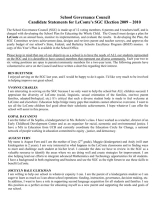 School Governance Council
Candidate Statements for LeConte’s SGC Election 2009 – 2010
The School Governance Council (SGC) is made up of 12 voting members, 6 parents and 6 teachers/staff, and is
charged with developing the School Plan for Educating the Whole Child. The Council must design a plan for
LeConte on an annual basis, monitor its implementation, and evaluate the results. In developing the Plan, the
SGC Committee reviews achievement data, designs and reviews parent and teacher surveys, and approves the
yearly budget of our school’s State, Federal, and Berkeley Schools Excellence Program (BSEP) monies. A
copy of this Year’s Plan is available in the School Office.
Please keep in mind that one of our objectives as a school is to have the needs of ALL our students represented
on the SGC and it is desirable to have council members that represent our diverse community. Each year two to
six voting positions are open to parents/community members for a two-year term. The following parents have
volunteered to serve on the Council and have written a short bio regarding their interest.
BEN BUETTNER
I enjoyed serving on the SGC last year, and I would be happy to do it again. I’d like very much to be involved
in helping improve our great school.
YVONNE CHARLES
I am interesting in serving on the SGC because I no only want to help the school but ALL children succeed. I
appreciate the diversity of LeConte (racial, linguistic, sexual orientation of the families, one/two parent
families, adopted/biological, etc.) It’s critical that such a diverse student body is made to feel welcome at
LeConte and elsewhere. Education helps bridge many gaps that students cannot otherwise overcome. I want to
see all the LeConte children feel good about their scholastic achievements. I hope whatever I can offer the
school will assist in this process.
GOPAL DAYANENI
I am the father of Ila Sophia, a kindergartener in Ms. Roberts’s class. I have worked as a teacher, director of an
Early Childhood Development Center and as an organizer for racial, economic and environmental justice. I
have a MA in Education from UCB and currently coordinate the Education Circle for Change, a national
network of people working in education committed to equity , justice, and democracy.
AUGUST FERN
My name is August Fern and I am the mother of Joey (2nd
grade), Maggie (kindergarten) and Andy (will start
kindergarten in 2 years). I am very interested in what happens in the LeConte classrooms and in finding ways
to meet and challenge each student at his/her level. I consider the data we have to review in the SGC as a
valuable resource to identify the areas where we are doing well and create strategies for improvement. I am
also helping lead our efforts to integrate advanced Mathematics and Technology opportunities for all students.
I have a background in both engineering and business and see the SGC as the right forum to use these skills to
benefit LeConte.
JOCEYLN BALE GLICKMAN
I am willing to help our school in whatever capacity I can. I am the parent of a kindergarten student so I am
eager to learn as much as I can about school operations: funding, instruction, governance, decision making, etc.
In addition, I want to have a role in supporting second language acquisition for all students and families. I see
this position as a perfect avenue for educating myself as a new parent and supporting the needs and goals of
our school.
 