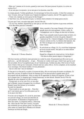 - Mais oui ! maman on le reverra, quand je serai assez fort pour pousser la pierre, tu verras on
sortira d’ici !
- Je ne sais pas si on pourra ; je ne sais pas si tu réussiras, mon fils.
Le temps passait, l’enfant grandissait, il avait presque la force de son père ; il était fort comme un
ours. Un jour, alors qu’il tentait avec l’épaule de déplacer la pierre, Jan de l’Ors appela sa mère :
– Viens voir, maman, je crois que je la fais bouger !
C’était bien vrai, elle basculait un peu. La femme était contente et le temps passa encore.
Un jour que l’ours, son père était parti, Jan de l’Ors dit :
– Tu vas voir, maman, aujourd’hui je sens que je vais faire rouler la pierre et que nous sortirons.
– Si le Bon Dieu pouvait t’entendre !
Alors, aussitôt, d’un coup d’épaule il fit rouler la
grande pierre de cent quintaux. Libres, enfin, ils
s’échappèrent vers le village où était née la femme.
Mais l’ours entendit rouler la pierre dans la forêt, et à
grandes enjambées il revint à la grotte. Quand il
s’aperçut qu’ils s ‘étaient échappés, il leur courut aux
trousses comme un fou. La femme était épuisée. Jan
de l’Ors la chargea sur ses épaules et il repartit à
toute vitesse.
Ils arrivèrent au village. Là, il y avait bien longtemps
qu’on la croyait morte. Son père et sa mère étaient
morts de chagrin.
Quand les villageois la virent arriver, ils lui dirent :
– Où étais-tu donc passée depuis si longtemps ?
Elle leur raconta son histoire mais personne ne voulut la croire. Ils pensaient qu’elle avait eu un
petit avec… qu’elle était partie… et que… Personne ne voulut croire que c’était l’ours qui lui avait
fait cet enfant. Ils ne l’acceptèrent pas, ils ne l’aimèrent pas, l’enfant non plus. Elle le mit à l’école
mais il était si fort qu’en s’amusant, il faisait mal aux autres élèves. En les comptant, en les touchant
avec son doigt, il les faisait tomber. Et tous pleuraient :
– Jan m’a fait mal ! Jan est méchant !
Et Jan par ici et Jan par là, sa mère n’en pouvait plus, elle en avait assez de toutes ces plaintes. Et
pour finir, un jour, le maître d’école lui annonça qu’il ne pouvait plus le garder parce qu’il
provoquait trop de problèmes. Alors sa mère lui fit apprendre le métier de forgeron. Il était si fort
qu’il coupait tout. Le forgeron qui l’aimait beaucoup, en était désolé. Bientôt Jan de l’Ors fut
dégoûté de cette situation et il dit à sa mère :
– Ecoute-moi, je m’en vais d’ici, je vais aller
par le Monde, essayer de gagner ma vie ailleurs.
Quand j’aurai fait fortune, je reviendrai.
Sa mère lui répondit :
– Pauvre petit, je ne sais pas moi… Peut-être
qu’il vaut mieux que tu t’en ailles parce qu’ici
tu ne peux rien faire.
Il revint voir le forgeron. Il y avait là, posé dans
un coin de la forge, un essieu de charrette de
neuf quintaux. Il demanda au forgeron de lui
faire une canne. Le forgeron refusa, c’était trop
dur. Alors Jan de l’Ors prit l’essieu, il en plia
une extrémité sur ses genoux pour s’en faire une
jolie canne et il partit par le Monde en la faisant
tournoyer au bout des doigts.
Dessin de © Thomas Baudoin
Dessin de © Thomas Baudoin
 