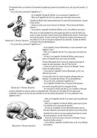 Il marchait ainsi, en chemin il rencontra un géant qui jouait à la marelle avec une roue de moulin ; il
lui dit :
– Tu es très fort, comment t’appelles-tu ?
– Je m’appelle Arròda de Molin, et toi comment t’appelles-tu ?
– Moi, je m’appelle Jan de l’ors, parce que mon père est un ours.
Arròda de Molin était impressionné par la canne de neuf quintaux. Jan de
l’Ors lui dit :
– Veux-tu venir avec moi à travers le Monde ? Nous ferons de belles
choses !
– Avec plaisir, répondit Arròda de Molin, et ils s’en allèrent tous deux.
Plus loin, ils rencontrèrent un autre géant qui était en train de faire une
route à coups de pied. Celui-là aussi était différent des autres. Il était plus
fort que les autres. Il était si fort qu’il brisait les rochers tout menu avec
ses pieds et il s’en servait pour empierrer les chemins. Arròda de Molin
et Jan de l’Ors lui demandèrent :
– Tu es très fort, comment t’appelles-tu ?
– Je m’appelle Trenca Montanha, et vous comment vous
appelez-vous ?
– Moi, je m’appelle Jan de l’ors, parce que mon père est
un ours.
– Et moi, je m’appelle Arròda de Molin, parce que je
joue à la marelle avec une roue de moulin.
Trenca Montanha était à son tour impressionné par la
canne de neuf quintaux. Jan de l’Ors lui dit :
– Veux-tu venir avec nous à travers le Monde ? Nous
ferons de belles choses !
– Avec plaisir, répondit Trenca Montanha, et ils s’en
allèrent tous trois.
Un peu plus loin, ils virent un géant allongé dans un
champ, il écoutait des bruits. Ils lui demandèrent :
– Tu es très fort, comment t’appelles-tu ?
– Je m’appelle Aurelha Fina, j’écoute le blé germer.
Les autres croyaient qu’il se moquait d’eux.
– Je vous dis la vérité, leur dit-il, j’ai l’oreille si fine que
je peux entendre ce que les autres n’entendent pas. Personne ne veut plus de moi parce que
j’entends ce que je ne devrais pas entendre et on me chasse de partout. Et vous comment vous
appelez-vous ?
– Moi, je m’appelle Jan de l’ors, parce que mon père est
un ours.
– Moi, je m’appelle Arròda de Molin, parce que je joue
à la marelle avec une roue de moulin.
– Et moi je m’appelle Trenca Montanha parce que je
fais des chemins en écrasant des pierres avec mes pieds.
Aurelha Fina était à son tour impressionné par la canne
de neuf quintaux. Jan de l’Ors lui dit :
– Veux-tu venir avec nous à travers le Monde ? Nous
ferons de belles choses !
– Avec plaisir, répondit Aurelha Fina, et ils s’en allèrent
tous quatre.
Dessin de © Thomas Baudoin
Dessin de © Thomas Baudoin
Dessin de © Thomas Baudoin
 