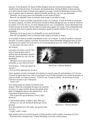 chevaux. Avant de partir à la chasse il fallut désigner celui qui resterait pour préparer la soupe.
Aurelha Fina refusa de rester, il avait peur. Ils laissèrent donc Arròda de Molin. Il était convenu
qu’à midi il devait sonner la cloche pour appeler à la soupe. Arròda de Molin était en train de faire
cuire la garbure dans la cheminée, quand il entendit, derrière lui, une voix qui demandait :
– Monsieur, est-ce-que je peux me réchauffer, je suis morte de froid !
– Bien sûr, lui répondit-il sans se retourner trop occupé à surveiller la soupe.
A cet instant, il reçut un terrible coup derrière la tête. Il s’évanouit. A midi, la cloche ne sonna pas.
Les autres, inquiets, revinrent. Ils trouvèrent Arròda de Molin allongé par terre en train de retrouver
ses esprits. Il n’avait rien vu, il n’avait entendu qu’une voix. Le lendemain, Trenca Montanha resta.
Il était convenu qu’à midi il devait sonner la cloche pour appeler à la soupe. Trenca Montanha était
en train de faire cuire la garbure dans la cheminée, quand il entendit, derrière lui, une voix qui
demandait :
– Monsieur, est-ce-que je peux me réchauffer, je suis morte de froid !
– Bien sûr, lui répondit-il sans se retourner trop occupé à surveiller la soupe.
A cet instant, il reçut un terrible coup derrière la tête. Il s’évanouit. A midi, la cloche ne sonna pas
non plus. Les autres, inquiets, revinrent. Ils trouvèrent Trenca Montanha allongé par terre en train
de retrouver ses esprits. Il n’avait rien vu, il n’avait entendu qu’une voix. Enfin, Jan de l’Ors dit :
– Je vais rester, moi, pour voir ce
qui se passe.
Les autres à la chasse, Jan de l’Ors
était en train de faire cuire la
garbure dans la cheminée, quand il
entendit, derrière lui, une voix qui
demandait :
– Monsieur, est-ce-que je peux me
réchauffer, je suis morte de froid !
Il se retourna : c’était une espèce de
sorcière !
– Si tu as froid, approche-toi, lui dit-il.
Alors, quand la sorcière s’accroupit, il lui donna un coup de canne de neuf quintaux et il l’envoya
s’écraser la figure dans le feu. Puis il la prit par le cou et il alla la pendre à un crochet de boucher. Il
sonna la cloche. Les autres se dirent : "Celui-là, oui, il sonne la cloche". Ils arrivèrent et Jan de
l’Ors leur raconta ce qui s’était passé.
– Venez voir !
Il les amena jusqu’au crochet, la sorcière avait
disparu ! Mais elle avait perdu du sang et ils suivirent
les traces. Le sang s’arrêtait devant une grande pierre
plate, ils frappèrent dessus, elle sonnait creux ; ils la
soulevèrent et découvrirent un puits.
– Elle ne peut être que là-dessous, il faut y aller,
dirent-ils.
C’était toujours pareil, il fallait y aller. Mais qui ?
– Eh bien, j’y vais, dit Arròda de Molin qui n’avait
pas peur.
Ils le descendirent avec une corde, une grosse corde
et il cria :
– Corde ! corde ! corde !
Mais quand il arriva à la moitié du puits, il faisait de plus en plus sombre, il eut peur et il cria :
– Remontez-moi, remontez-moi ! Trenca Montanha, à son tour voulut essayer.
Dessin de © Thomas Baudoin
Dessin de © Thomas Baudoin
 
