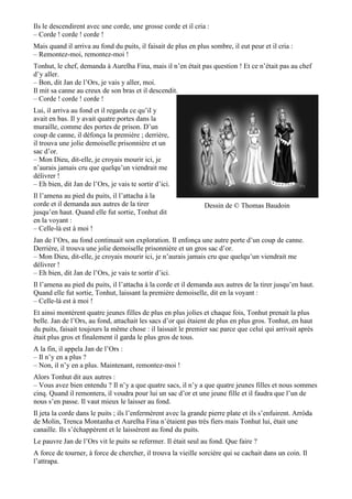 Ils le descendirent avec une corde, une grosse corde et il cria :
– Corde ! corde ! corde !
Mais quand il arriva au fond du puits, il faisait de plus en plus sombre, il eut peur et il cria :
– Remontez-moi, remontez-moi !
Tonhut, le chef, demanda à Aurelha Fina, mais il n’en était pas question ! Et ce n’était pas au chef
d’y aller.
– Bon, dit Jan de l’Ors, je vais y aller, moi.
Il mit sa canne au creux de son bras et il descendit.
– Corde ! corde ! corde !
Lui, il arriva au fond et il regarda ce qu’il y
avait en bas. Il y avait quatre portes dans la
muraille, comme des portes de prison. D’un
coup de canne, il défonça la première ; derrière,
il trouva une jolie demoiselle prisonnière et un
sac d’or.
– Mon Dieu, dit-elle, je croyais mourir ici, je
n’aurais jamais cru que quelqu’un viendrait me
délivrer !
– Eh bien, dit Jan de l’Ors, je vais te sortir d’ici.
Il l’amena au pied du puits, il l’attacha à la
corde et il demanda aux autres de la tirer
jusqu’en haut. Quand elle fut sortie, Tonhut dit
en la voyant :
– Celle-là est à moi !
Jan de l’Ors, au fond continuait son exploration. Il enfonça une autre porte d’un coup de canne.
Derrière, il trouva une jolie demoiselle prisonnière et un gros sac d’or.
– Mon Dieu, dit-elle, je croyais mourir ici, je n’aurais jamais cru que quelqu’un viendrait me
délivrer !
– Eh bien, dit Jan de l’Ors, je vais te sortir d’ici.
Il l’amena au pied du puits, il l’attacha à la corde et il demanda aux autres de la tirer jusqu’en haut.
Quand elle fut sortie, Tonhut, laissant la première demoiselle, dit en la voyant :
– Celle-là est à moi !
Et ainsi montèrent quatre jeunes filles de plus en plus jolies et chaque fois, Tonhut prenait la plus
belle. Jan de l’Ors, au fond, attachait les sacs d’or qui étaient de plus en plus gros. Tonhut, en haut
du puits, faisait toujours la même chose : il laissait le premier sac parce que celui qui arrivait après
était plus gros et finalement il garda le plus gros de tous.
A la fin, il appela Jan de l’Ors :
– Il n’y en a plus ?
– Non, il n’y en a plus. Maintenant, remontez-moi !
Alors Tonhut dit aux autres :
– Vous avez bien entendu ? Il n’y a que quatre sacs, il n’y a que quatre jeunes filles et nous sommes
cinq. Quand il remontera, il voudra pour lui un sac d’or et une jeune fille et il faudra que l’un de
nous s’en passe. Il vaut mieux le laisser au fond.
Il jeta la corde dans le puits ; ils l’enfermèrent avec la grande pierre plate et ils s’enfuirent. Arròda
de Molin, Trenca Montanha et Aurelha Fina n’étaient pas très fiers mais Tonhut lui, était une
canaille. Ils s’échappèrent et le laissèrent au fond du puits.
Le pauvre Jan de l’Ors vit le puits se refermer. Il était seul au fond. Que faire ?
A force de tourner, à force de chercher, il trouva la vieille sorcière qui se cachait dans un coin. Il
l’attrapa.
Dessin de © Thomas Baudoin
 