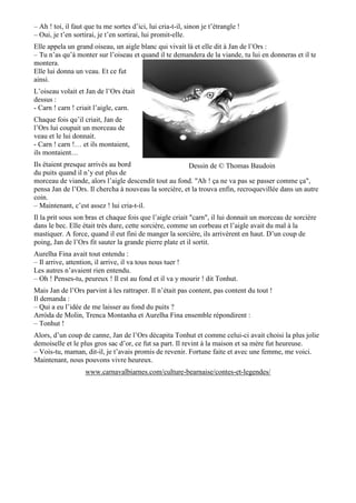 – Ah ! toi, il faut que tu me sortes d’ici, lui cria-t-il, sinon je t’étrangle !
– Oui, je t’en sortirai, je t’en sortirai, lui promit-elle.
Elle appela un grand oiseau, un aigle blanc qui vivait là et elle dit à Jan de l’Ors :
– Tu n’as qu’à monter sur l’oiseau et quand il te demandera de la viande, tu lui en donneras et il te
montera.
Elle lui donna un veau. Et ce fut
ainsi.
L’oiseau volait et Jan de l’Ors était
dessus :
- Carn ! carn ! criait l’aigle, carn.
Chaque fois qu’il criait, Jan de
l’Ors lui coupait un morceau de
veau et le lui donnait.
- Carn ! carn !… et ils montaient,
ils montaient…
Ils étaient presque arrivés au bord
du puits quand il n’y eut plus de
morceau de viande, alors l’aigle descendit tout au fond. "Ah ! ça ne va pas se passer comme ça",
pensa Jan de l’Ors. Il chercha à nouveau la sorcière, et la trouva enfin, recroquevillée dans un autre
coin.
– Maintenant, c’est assez ! lui cria-t-il.
Il la prit sous son bras et chaque fois que l’aigle criait "carn", il lui donnait un morceau de sorcière
dans le bec. Elle était très dure, cette sorcière, comme un corbeau et l’aigle avait du mal à la
mastiquer. A force, quand il eut fini de manger la sorcière, ils arrivèrent en haut. D’un coup de
poing, Jan de l’Ors fit sauter la grande pierre plate et il sortit.
Aurelha Fina avait tout entendu :
– Il arrive, attention, il arrive, il va tous nous tuer !
Les autres n’avaient rien entendu.
– Oh ! Penses-tu, peureux ! Il est au fond et il va y mourir ! dit Tonhut.
Mais Jan de l’Ors parvint à les rattraper. Il n’était pas content, pas content du tout !
Il demanda :
– Qui a eu l’idée de me laisser au fond du puits ?
Arròda de Molin, Trenca Montanha et Aurelha Fina ensemble répondirent :
– Tonhut !
Alors, d’un coup de canne, Jan de l’Ors décapita Tonhut et comme celui-ci avait choisi la plus jolie
demoiselle et le plus gros sac d’or, ce fut sa part. Il revint à la maison et sa mère fut heureuse.
– Vois-tu, maman, dit-il, je t’avais promis de revenir. Fortune faite et avec une femme, me voici.
Maintenant, nous pouvons vivre heureux.
www.carnavalbiarnes.com/culture-bearnaise/contes-et-legendes/
Dessin de © Thomas Baudoin
 