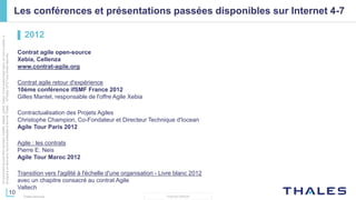 10
THALES GROUP
Cedocumentnepeutêtrereproduit,modifié,adapté,publié,traduit,d'unequelconquefaçon,entoutoupartie,ni
divulguéàuntierssansl'accordpréalableetécritdeThales-©Thales2015TousDroitsréservés.
Thales Services
Les conférences et présentations passées disponibles sur Internet 4-7
▌ 2012
Contrat agile open-source
Xebia, Cellenza
www.contrat-agile.org
Contrat agile retour d'expérience
10ème conférence ifSMF France 2012
Gilles Mantel, responsable de l'offre Agile Xebia
Contractualisation des Projets Agiles
Christophe Champion, Co-Fondateur et Directeur Technique d'Iocean
Agile Tour Paris 2012
Agile : les contrats
Pierre E. Neis
Agile Tour Maroc 2012
Transition vers l'agilité à l'échelle d'une organisation - Livre blanc 2012
avec un chapitre consacré au contrat Agile
Valtech
 