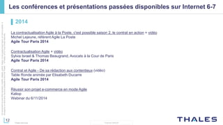 12
THALES GROUP
Cedocumentnepeutêtrereproduit,modifié,adapté,publié,traduit,d'unequelconquefaçon,entoutoupartie,ni
divulguéàuntierssansl'accordpréalableetécritdeThales-©Thales2015TousDroitsréservés.
Thales Services
Les conférences et présentations passées disponibles sur Internet 6-7
▌ 2014
La contractualisation Agile à la Poste, c'est possible saison 2, le contrat en action + vidéo
Michel Lejeune, référent Agile La Poste
Agile Tour Paris 2014
Contractualisation Agile + vidéo
Sylvia Israel & Thomas Beaugrand, Avocats à la Cour de Paris
Agile Tour Paris 2014
Contrat et Agile - De sa rédaction aux contentieux (vidéo)
Table Ronde animée par Elisabeth Ducarre
Agile Tour Paris 2014
Réussir son projet e-commerce en mode Agile
Kaliop
Webinar du 6/11/2014
 