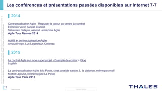13
THALES GROUP
Cedocumentnepeutêtrereproduit,modifié,adapté,publié,traduit,d'unequelconquefaçon,entoutoupartie,ni
divulguéàuntierssansl'accordpréalableetécritdeThales-©Thales2015TousDroitsréservés.
Thales Services
Les conférences et présentations passées disponibles sur Internet 7-7
▌ 2014
Contractualisation Agile - Replacer la valeur au centre du contrat
Eléonore Varet, Avocat associé
Sébastien Delayre, associé entreprise Agile
Agile Tour Rennes 2014
Agilité et contractualisation Agile
Arnaud Hego, Luc Legardeur, Cellenza
▌ 2015
Le contrat Agile sur mon super projet - Exemple de contrat + blog
Logilab
La contractualisation Agile à la Poste, c'est possible saison 3, la distance, même pas mal !
Michel Lejeune, référent Agile La Poste
Agile Tour Paris 2015
 