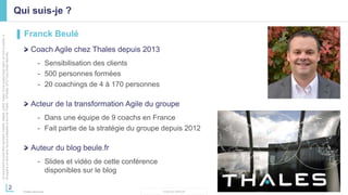 2
THALES GROUP
Cedocumentnepeutêtrereproduit,modifié,adapté,publié,traduit,d'unequelconquefaçon,entoutoupartie,ni
divulguéàuntierssansl'accordpréalableetécritdeThales-©Thales2015TousDroitsréservés.
Thales Services
Qui suis-je ?
▌ Franck Beulé
Coach Agile chez Thales depuis 2013
- Sensibilisation des clients
- 500 personnes formées
- 20 coachings de 4 à 170 personnes
Acteur de la transformation Agile du groupe
- Dans une équipe de 9 coachs en France
- Fait partie de la stratégie du groupe depuis 2012
Auteur du blog beule.fr
- Slides et vidéo de cette conférence
disponibles sur le blog
 