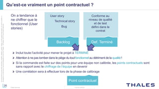 26
THALES GROUP
Cedocumentnepeutêtrereproduit,modifié,adapté,publié,traduit,d'unequelconquefaçon,entoutoupartie,ni
divulguéàuntierssansl'accordpréalableetécritdeThales-©Thales2015TousDroitsréservés.
Thales Services
Qu’est-ce vraiment un point contractuel ?
Backlog Def. Terminé
Point contractuel
User story
Technical story
Bug
Conforme au
niveau de qualité
et de test
défini dans le
contrat
Inclut toute l’activité pour mener le projet à TERMINÉ
Attention à ne pas tomber dans le piège du toutfonctionnel au détriment de la qualité !
Si la commande est faite sur des points pour une équipe non calibrée, les points contractuels sont
sans rapport avec le chiffrage de l’équipe en devenir
Une corrélation sera à effectuer lors de la phase de calibrage
On a tendance à
ne chiffrer que le
fonctionnel (User
stories)
 