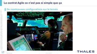 27
THALES GROUP
Cedocumentnepeutêtrereproduit,modifié,adapté,publié,traduit,d'unequelconquefaçon,entoutoupartie,ni
divulguéàuntierssansl'accordpréalableetécritdeThales-©Thales2015TousDroitsréservés.
Thales Services
Le contrat Agile ce n’est pas si simple que ça
▌ De nombreuses configurations sur le terrain
 