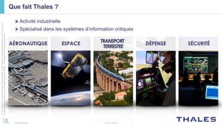 3
THALES GROUP
Cedocumentnepeutêtrereproduit,modifié,adapté,publié,traduit,d'unequelconquefaçon,entoutoupartie,ni
divulguéàuntierssansl'accordpréalableetécritdeThales-©Thales2015TousDroitsréservés.
Thales Services
Que fait Thales ?
Activité industrielle
Spécialisé dans les systèmes d’information critiques
 