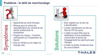 37
THALES GROUP
Cedocumentnepeutêtrereproduit,modifié,adapté,publié,traduit,d'unequelconquefaçon,entoutoupartie,ni
divulguéàuntierssansl'accordpréalableetécritdeThales-©Thales2015TousDroitsréservés.
Thales Services
Problème : le délit de marchandage
Symptômes
• Spécificité du droit français
• Risque pour le client de
requalification du contrat et de
devoir embaucher le
prestataire
• Origine du risque : l’individu
contractant ou l’inspecteur du
travail
• Etre en forfait ou en régie ne
change rien
Solutions
• Etre vigilant sur le lien de
subordination
• Limiter strictement ce lien au
rôle du PO (le quoi)
• L’objet ne peut être que la
réalisation d’une prestation,
c’est-à-dire la tenue de
l’engagement du sprint pris par
l’équipe
• Limiter la durée d’interven-tion
du sous-traitant
 