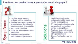 39
THALES GROUP
Cedocumentnepeutêtrereproduit,modifié,adapté,publié,traduit,d'unequelconquefaçon,entoutoupartie,ni
divulguéàuntierssansl'accordpréalableetécritdeThales-©Thales2015TousDroitsréservés.
Thales Services
Problème : sur quelles bases le prestataire peut-il s’engager ?
Symptômes
• Le client pense que son
système est trop complexe
• Il estime que c’est une perte de
temps/d’argent d’impliquer le
prestataire dans la conception
• Manque de confiance
• Doute sur les compétences du
prestataire
• Sentiment d’exclusion et
démotivation du prestataire
Solutions
• L’agilité est basé sur la
collaboration et l’entraide pour
monter en compétence
• S’il n’est pas impliqué dans la
conception, il ne montera
jamais en compétence
• Pratiquer la co-ingénierie et
l’équipe intégrée pour éviter la
déresponsabilisation
• Sinon, c’est le client qui en
pâtit
 