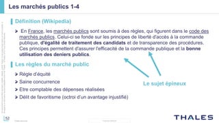 52
THALES GROUP
Cedocumentnepeutêtrereproduit,modifié,adapté,publié,traduit,d'unequelconquefaçon,entoutoupartie,ni
divulguéàuntierssansl'accordpréalableetécritdeThales-©Thales2015TousDroitsréservés.
Thales Services
Les marchés publics 1-4
▌ Définition (Wikipedia)
En France, les marchés publics sont soumis à des règles, qui figurent dans le code des
marchés publics. Celui-ci se fonde sur les principes de liberté d'accès à la commande
publique, d'égalité de traitement des candidats et de transparence des procédures.
Ces principes permettent d'assurer l'efficacité de la commande publique et la bonne
utilisation des deniers publics.
▌ Les règles du marché public
Règle d’équité
Saine concurrence
Etre comptable des dépenses réalisées
Délit de favoritisme (octroi d’un avantage injustifié)
Le sujet épineux
 