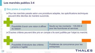 54
THALES GROUP
Cedocumentnepeutêtrereproduit,modifié,adapté,publié,traduit,d'unequelconquefaçon,entoutoupartie,ni
divulguéàuntierssansl'accordpréalableetécritdeThales-©Thales2015TousDroitsréservés.
Thales Services
Les marchés publics 3-4
▌ Des pistes à exploiter
Pour les marchés passés selon une procédure adaptée, les spécifications techniques
peuvent être décrites de manière succincte.
Possibilité d’avoir une vision à affiner
du besoin
Seuils sur les montants : 135.000 €
pour les fournitures et services
Possibilité d’introduire des critères
propres à l’agilité
Problèmes de concurrence pour les
entreprises
D’autres critères peuvent être pris en compte s’ils sont justifiés par l’objet du marché.
 