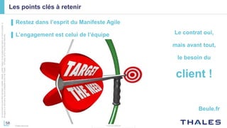 58
THALES GROUP
Cedocumentnepeutêtrereproduit,modifié,adapté,publié,traduit,d'unequelconquefaçon,entoutoupartie,ni
divulguéàuntierssansl'accordpréalableetécritdeThales-©Thales2015TousDroitsréservés.
Thales Services
Les points clés à retenir
▌ Restez dans l’esprit du Manifeste Agile
▌ L’engagement est celui de l’équipe Le contrat oui,
mais avant tout,
le besoin du
client !
Beule.fr
 