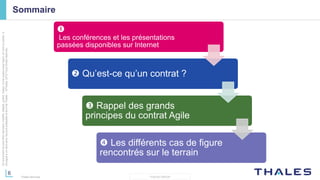 6
THALES GROUP
Cedocumentnepeutêtrereproduit,modifié,adapté,publié,traduit,d'unequelconquefaçon,entoutoupartie,ni
divulguéàuntierssansl'accordpréalableetécritdeThales-©Thales2015TousDroitsréservés.
Thales Services
Sommaire

Les conférences et les présentations
passées disponibles sur Internet
 Qu’est-ce qu’un contrat ?
 Rappel des grands
principes du contrat Agile
 Les différents cas de figure
rencontrés sur le terrain
 