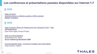 7
THALES GROUP
Cedocumentnepeutêtrereproduit,modifié,adapté,publié,traduit,d'unequelconquefaçon,entoutoupartie,ni
divulguéàuntierssansl'accordpréalableetécritdeThales-©Thales2015TousDroitsréservés.
Thales Services
Les conférences et présentations passées disponibles sur Internet 1-7
▌ 2006
Agile Contracts
Indefinite Delivery, indefinite quantity or IDIQ contracts
Alistair Cockburn
▌ 2008
Agile Contracts: Money for Nothing and Your Change for Free + blog
Jeff Sutherland
Open Plans Agile Contract Project
Agile et contractualisation
Serge Beaumont, Xebia
Scrum Gathering Stockholm 2008
Contractualisation Agile - Comment s'engager sans forfait global
Greg Hutchins, Valtech
 