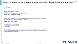 8
THALES GROUP
Cedocumentnepeutêtrereproduit,modifié,adapté,publié,traduit,d'unequelconquefaçon,entoutoupartie,ni
divulguéàuntierssansl'accordpréalableetécritdeThales-©Thales2015TousDroitsréservés.
Thales Services
Les conférences et présentations passées disponibles sur Internet 2-7
▌ 2009
Agilité et projet au Forfait
Jean-François Jagodzinski, Agilessence
Agile Tour Grenoble 2009
Agilité, des difficultés d'une contractualisation client-fournisseur équitable
Pascal Perigault, Grégory Ivanes, Proxiad
Agile Tour Lille 2009
Samples of Agile contracts
Coactivate
Pourquoi les projets Agiles ne peuvent pas (vraiment) être menés au forfait
Guillaume Bodet, Xebia
 