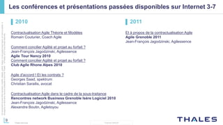 9
THALES GROUP
Cedocumentnepeutêtrereproduit,modifié,adapté,publié,traduit,d'unequelconquefaçon,entoutoupartie,ni
divulguéàuntierssansl'accordpréalableetécritdeThales-©Thales2015TousDroitsréservés.
Thales Services
Les conférences et présentations passées disponibles sur Internet 3-7
▌ 2010
Contractualisation Agile Théorie et Modèles
Romain Couturier, Coach Agile
Comment concilier Agilité et projet au forfait ?
Jean-François Jagodzinski, Agilessence
Agile Tour Nancy 2010
Comment concilier Agilité et projet au forfait ?
Club Agile Rhone Alpes 2010
Agile d'accord ! Et les contrats ?
Georges Saad, spektrum
Christian Sarailis, avocat
Contractualisation Agile dans le cadre de la sous-traitance
Rencontres network Business Grenoble Isère Logiciel 2010
Jean-François Jagodzinski, Agilessence
Alexandre Boutin, Agiletoyou
▌ 2011
Et à propos de la contractualisation Agile
Agile Grenoble 2011
Jean-François Jagodzinski, Agilessence
 