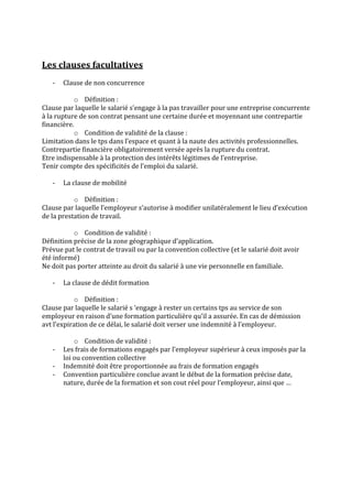 
	
  
Les	
  clauses	
  facultatives	
  
	
  
       -­‐    Clause	
  de	
  non	
  concurrence	
  
              	
  
                     o Définition	
  :	
  	
  
Clause	
  par	
  laquelle	
  le	
  salarié	
  s’engage	
  à	
  la	
  pas	
  travailler	
  pour	
  une	
  entreprise	
  concurrente	
  
à	
  la	
  rupture	
  de	
  son	
  contrat	
  pensant	
  une	
  certaine	
  durée	
  et	
  moyennant	
  une	
  contrepartie	
  
financière.	
  
                     o Condition	
  de	
  validité	
  de	
  la	
  clause	
  :	
  
Limitation	
  dans	
  le	
  tps	
  dans	
  l’espace	
  et	
  quant	
  à	
  la	
  naute	
  des	
  activités	
  professionnelles.	
  
Contrepartie	
  financière	
  obligatoirement	
  versée	
  après	
  la	
  rupture	
  du	
  contrat.	
  
Etre	
  indispensable	
  à	
  la	
  protection	
  des	
  intérêts	
  légitimes	
  de	
  l’entreprise.	
  
Tenir	
  compte	
  des	
  spécificités	
  de	
  l’emploi	
  du	
  salarié.	
  
	
  
        -­‐ La	
  clause	
  de	
  mobilité	
  
              	
  
                     o Définition	
  :	
  	
  
Clause	
  par	
  laquelle	
  l’employeur	
  s’autorise	
  à	
  modifier	
  unilatéralement	
  le	
  lieu	
  d’exécution	
  
de	
  la	
  prestation	
  de	
  travail.	
  
	
  
                     o Condition	
  de	
  validité	
  :	
  
Définition	
  précise	
  de	
  la	
  zone	
  géographique	
  d’application.	
  
Prévue	
  pat	
  le	
  contrat	
  de	
  travail	
  ou	
  par	
  la	
  convention	
  collective	
  (et	
  le	
  salarié	
  doit	
  avoir	
  
été	
  informé)	
  	
  
Ne	
  doit	
  pas	
  porter	
  atteinte	
  au	
  droit	
  du	
  salarié	
  à	
  une	
  vie	
  personnelle	
  en	
  familiale.	
  
	
  
        -­‐ La	
  clause	
  de	
  dédit	
  formation	
  
              	
  
                     o Définition	
  :	
  
Clause	
  par	
  laquelle	
  le	
  salarié	
  s	
  ‘engage	
  à	
  rester	
  un	
  certains	
  tps	
  au	
  service	
  de	
  son	
  
employeur	
  en	
  raison	
  d’une	
  formation	
  particulière	
  qu’il	
  a	
  assurée.	
  En	
  cas	
  de	
  démission	
  
avt	
  l’expiration	
  de	
  ce	
  délai,	
  le	
  salarié	
  doit	
  verser	
  une	
  indemnité	
  à	
  l’employeur.	
  
	
  
                     o Condition	
  de	
  validité	
  :	
  
        -­‐ Les	
  frais	
  de	
  formations	
  engagés	
  par	
  l’employeur	
  supérieur	
  à	
  ceux	
  imposés	
  par	
  la	
  
              loi	
  ou	
  convention	
  collective	
  
        -­‐ Indemnité	
  doit	
  être	
  proportionnée	
  au	
  frais	
  de	
  formation	
  engagés	
  
        -­‐ Convention	
  particulière	
  conclue	
  avant	
  le	
  début	
  de	
  la	
  formation	
  précise	
  date,	
  
              nature,	
  durée	
  de	
  la	
  formation	
  et	
  son	
  cout	
  réel	
  pour	
  l’employeur,	
  ainsi	
  que	
  …	
  
                            	
  
	
  
 