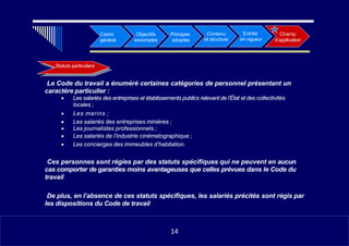 •
Cadre
général
Objectifs
escomptés
Principes
adoptés
Contenu
et structure
•
Entrée
en vigueur
Champ
d’application
Statuts particuliers
•  Le Code du travail a énuméré certaines catégories de personnel présentant un
caractère particulier :
• Les salariés des entreprises et établissements publics relevant de l’État et des collectivités
locales ;
• Les marins ;
• Les salariés des entreprises minières ;
• Les journalistes professionnels ;
• Les salariés de l’industrie cinématographique ;
• Les concierges des immeubles d’habitation.
•  Ces personnes sont régies par des statuts spécifiques qui ne peuvent en aucun
cas comporter de garanties moins avantageuses que celles prévues dans le Code du
travail
•  De plus, en l’absence de ces statuts spécifiques, les salariés précités sont régis par
les dispositions du Code de travail
1114
14
 