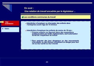 Les conditions communes du travail
•Age
d’admission ■ Interdiction d’employer ou d’accepter des enfants dans
l’entreprise avant l âge de 15 révolus
•Salaire
■ Interdiction d’employer les enfants de moins de 18 ans :
Comme acteurs ou figurant dans des expositions
publiques fixés par textes réglementaire, sauf autorisation
écrite de l’inspecteur du travail
Pour exécuter des jeux dangereux ou des mouvements
d’acrobatie, ou des travaux constituant un danger pour leur
vie ou leur santé ou leur morale
•1143
En aval :
Une relation de travail encadrée par le législateur ...
43
 