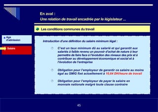 Les conditions communes du travail
Age
d’admission Introduction d’une définition du salaire minimum légal :
Salaire  C’est un taux minimum dû au salarié et qui garantit aux
salariés à faible revenu un pouvoir d’achat de nature à leur
permettre de faire face à l’évolution des niveaux des prix et à
contribuer au développement économique et social et à
l’évolution de l’entreprise
 Obligation pour l’employeur de garantir ce salaire au moins
égal au SMIG fixé actuellement à 10,64 DH/heure de travail
 Obligation pour l’employeur de payer le salaire en
monnaie nationale malgré toute clause contraire
•1145
En aval :
Une relation de travail encadrée par le législateur ...
45
 