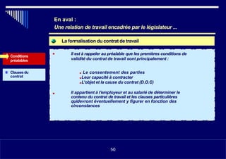 La formalisation du contrat de travail
Conditions
préalables
Il est à rappeler au préalable que les premières conditions de
validité du contrat de travail sont principalement :
Clauses du
contrat
■ Le consentement des parties
■Leur capacité à contracter
■L’objet et la cause du contrat (D.O.C)
Il appartient à l'employeur et au salarié de déterminer le
contenu du contrat de travail et les clauses particulières
quidevront éventuellement y figurer en fonction des
circonstances
■
En aval :
Une relation de travail encadrée par le législateur ...
50
 