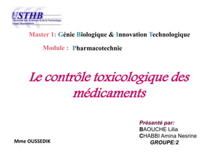 Le contrôle toxicologique des
médicaments
Master 1: Génie Biologique & Innovation Technologique
Module :
Présenté par:
BAOUCHE Lilia
CHABBI Amina Nesrine
GROUPE:2
Pharmacotechnie
Mme OUSSEDIK
 